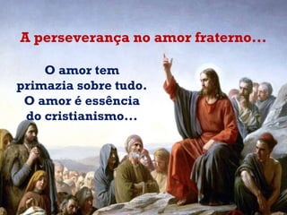 A perseverança no amor fraterno... O amor tem primazia sobre tudo.  O amor é essência do cristianismo...   