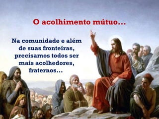 Na comunidade e além de suas fronteiras, precisamos todos ser mais acolhedores, fraternos...  O acolhimento mútuo... 