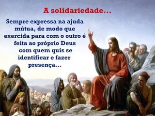 Sempre expressa na ajuda mútua, de modo que exercida para com o outro é feita ao próprio Deus com quem quis se identificar e fazer  presença... A solidariedade... 