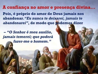 Pois, é próprio do amor de Deus jamais nos abandonar .“Eu nunca te deixarei, jamais te abandonarei” , de modo que podemos dizer –  “ O Senhor é meu auxílio,  jamais temerei; que poderá fazer-me o homem.” A confiança no amor e presença divina... 