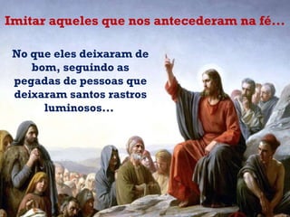 No que eles deixaram de bom, seguindo as pegadas de pessoas que deixaram santos rastros luminosos...  Imitar aqueles que nos antecederam na fé... 