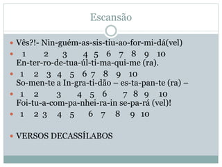 Escansão
 Vês?!- Nin-guém-as-sis-tiu-ao-for-mi-dá(vel)
 1 2 3 4 5 6 7 8 9 10
En-ter-ro-de-tua-úl-ti-ma-qui-me (ra).
 1 2 3 4 5 6 7 8 9 10
So-men-te a In-gra-ti-dão – es-ta-pan-te (ra) –
 1 2 3 4 5 6 7 8 9 10
Foi-tu-a-com-pa-nhei-ra-in se-pa-rá (vel)!
 1 2 3 4 5 6 7 8 9 10
 VERSOS DECASSÍLABOS
 