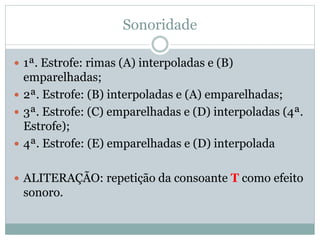 Sonoridade
 1ª. Estrofe: rimas (A) interpoladas e (B)
emparelhadas;
 2ª. Estrofe: (B) interpoladas e (A) emparelhadas;
 3ª. Estrofe: (C) emparelhadas e (D) interpoladas (4ª.
Estrofe);
 4ª. Estrofe: (E) emparelhadas e (D) interpolada
 ALITERAÇÃO: repetição da consoante T como efeito
sonoro.
 