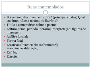 Itens contemplados
 Breve biografia: quem é o autor? (principais datas) Qual
sua importância no âmbito literário?
 Título e comentários sobre o poema:
 Leitura, tema, período literário; interpretação: figuras de
linguagem
 Análise formal:
 Forma fixa?
 Escansão (livres?); rimas (brancos?);
assonância/aliteração;
 Refrão;
 Estrofes
 