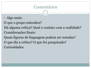 Comentários
 Algo mais:
O que o grupo entendeu?
Há alguma crítica? Qual o contato com a realidade?
Considerações finais:
Quais figuras de linguagem podem ser notadas?
O que diz a crítica? O que foi pesquisado?
Curiosidades.
 