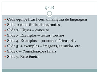 9º.B
 Cada equipe ficará com uma figura de linguagem
 Slide 1: capa-título e integrantes
 Slide 2: Figura – conceito
 Slide 3: Exemplos – textos, trechos
 Slide 4: Exemplos – poemas, músicas, etc.
 Slide 5: + exemplos – imagens/anúncios, etc.
 Slide 6 – Considerações finais
 Slide 7: Referências
 
