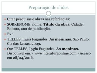 Preparação de slides
 Citar pesquisas e obras nas referências:
 SOBRENOME, nome. Título da obra. Cidade:
Editora, ano de publicação.
 Ex.:
 TELLES, Lygia Fagundes. As meninas. São Paulo:
Cia das Letras, 2009.
 Ou: TELLES, Lygia Fagundes. As meninas.
Disponível em: <www.literaturaonline.com> Acesso
em 28/04/2016.
 