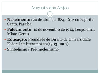 Augusto dos Anjos
 Nascimento: 20 de abril de 1884, Cruz do Espírito
Santo, Paraíba
 Falecimento: 12 de novembro de 1914, Leopoldina,
Minas Gerais
 Educação: Faculdade de Direito da Universidade
Federal de Pernambuco (1903–1907)
 Simbolismo / Pré-modernismo
 