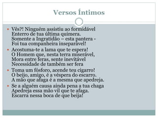 Versos Íntimos
 Vês?! Ninguém assistiu ao formidável
Enterro de tua última quimera.
Somente a Ingratidão – esta pantera -
Foi tua companheira inseparável!
 Acostuma-te a lama que te espera!
O Homem que, nesta terra miserável,
Mora entre feras, sente inevitável
Necessidade de também ser fera
 Toma um fósforo, acende teu cigarro!
O beijo, amigo, é a véspera do escarro.
A mão que afaga é a mesma que apedreja.
 Se a alguém causa ainda pena a tua chaga
Apedreja essa mão vil que te afaga.
Escarra nessa boca de que beija!
 