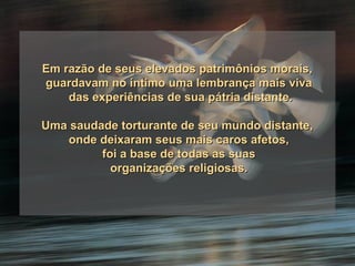Em razão de seus elevados patrimônios morais,  guardavam no íntimo uma lembrança mais viva das experiências de sua pátria distante. Uma saudade torturante de seu mundo distante,  onde deixaram seus mais caros afetos, foi a base de todas as suas organizações religiosas. 