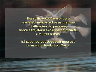 Nesse livro você encontrará esclarecimentos sobre as grandes civilizações do passado,  sobre a trajetória evolutiva do planeta, e muitas outras. Irá saber porque Jesus afirmou que os mansos herdarão a Terra. 