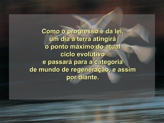 Como o progresso é da lei, um dia a terra atingirá  o ponto máximo do atual ciclo evolutivo e passará para a categoria  de mundo de regeneração, e assim por diante. 
