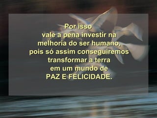 Por isso  vale a pena investir na melhoria do ser humano, pois só assim conseguiremos transformar a terra em um mundo de PAZ E FELICIDADE. 
