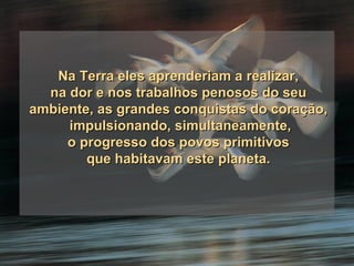 Na Terra eles aprenderiam a realizar, na dor e nos trabalhos penosos do seu ambiente, as grandes conquistas do coração, impulsionando, simultaneamente, o progresso dos povos primitivos que habitavam este planeta. 