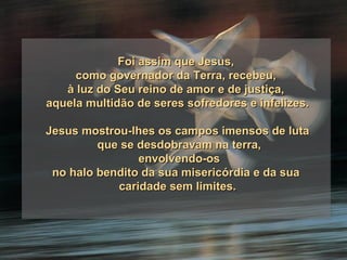 Foi assim que Jesus,  como governador da Terra, recebeu,  à luz do Seu reino de amor e de justiça,  aquela multidão de seres sofredores e infelizes. Jesus mostrou-lhes os campos imensos de luta que se desdobravam na terra, envolvendo-os no halo bendito da sua misericórdia e da sua  caridade sem limites. 