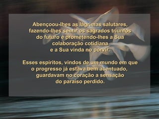 Abençoou-lhes as lágrimas salutares, fazendo-lhes sentir os sagrados triunfos do futuro e prometendo-lhes a Sua colaboração cotidiana e a Sua vinda no porvir. Esses espíritos, vindos de um mundo em que o progresso já estava bem acentuado,  guardavam no coração a sensação do paraíso perdido. 