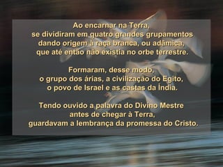 Ao encarnar na Terra,  se dividiram em quatro grandes grupamentos dando origem à raça branca, ou adâmica,  que até então não existia no orbe terrestre. Formaram, desse modo,  o grupo dos árias, a civilização do Egito,  o povo de Israel e as castas da Índia. Tendo ouvido a palavra do Divino Mestre  antes de chegar à Terra, guardavam a lembrança da promessa do Cristo. 