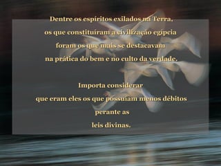 Dentre os espíritos exilados na Terra, os que constituíram a civilização egípcia  foram os que mais se destacavam  na prática do bem e no culto da verdade. Importa considerar  que eram eles os que possuíam menos débitos perante as leis divinas. 