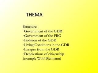 THEMA

Structure:
-Government of the GDR
-Government of the FRG
-Isolation of the GDR
-Living Conditions in the GDR
-Escapes from the GDR
-Deprivations of citizenship
(example Wolf Biermann)
 