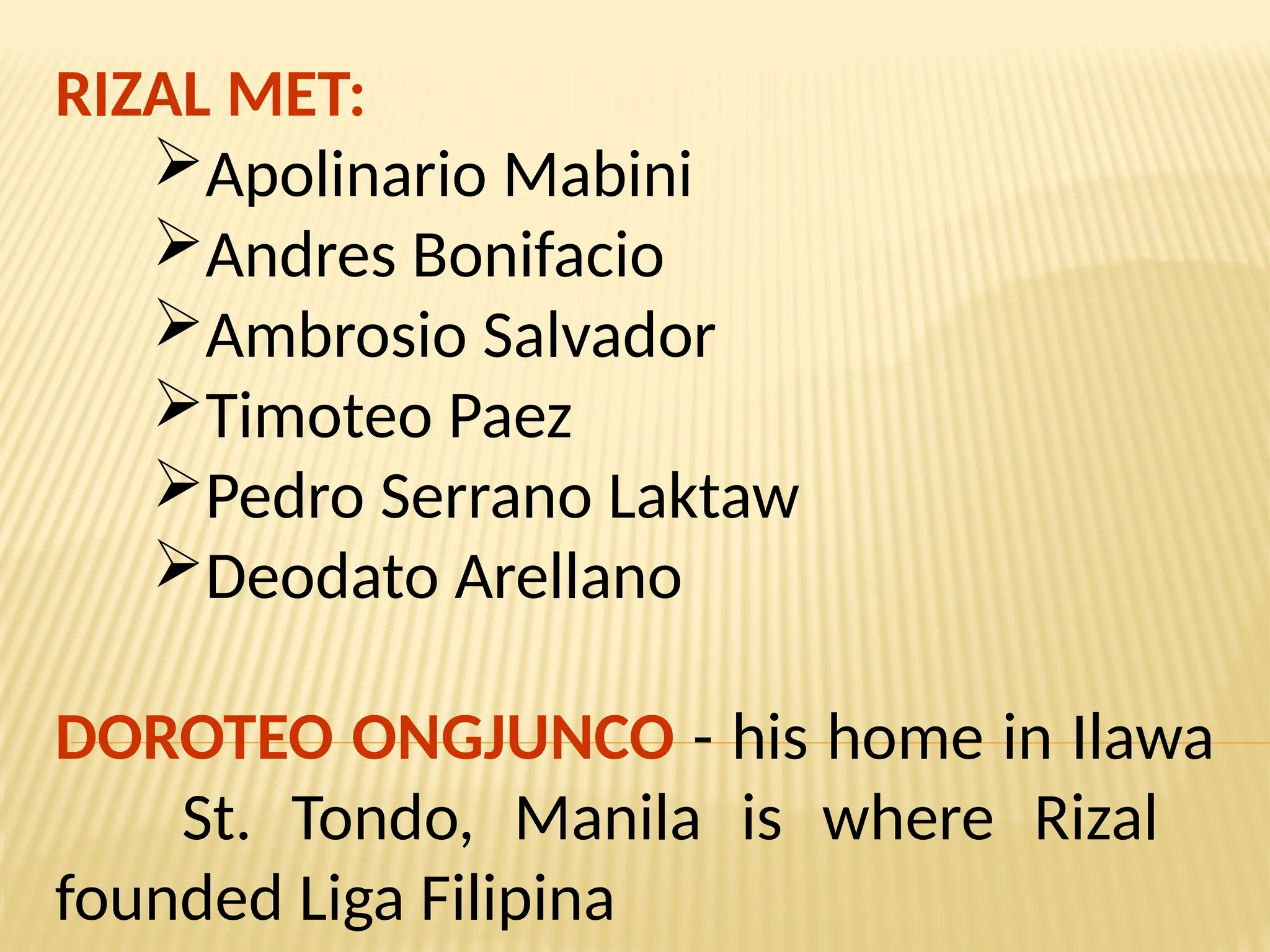 RIZAL MET:
Apolinario Mabini
Andres Bonifacio
Ambrosio Salvador
Timoteo Paez
Pedro Serrano Laktaw
Deodato Arellano
DOROTEO ONGJUNCO - his home in Ilawa
St. Tondo, Manila is where Rizal
founded Liga Filipina
 