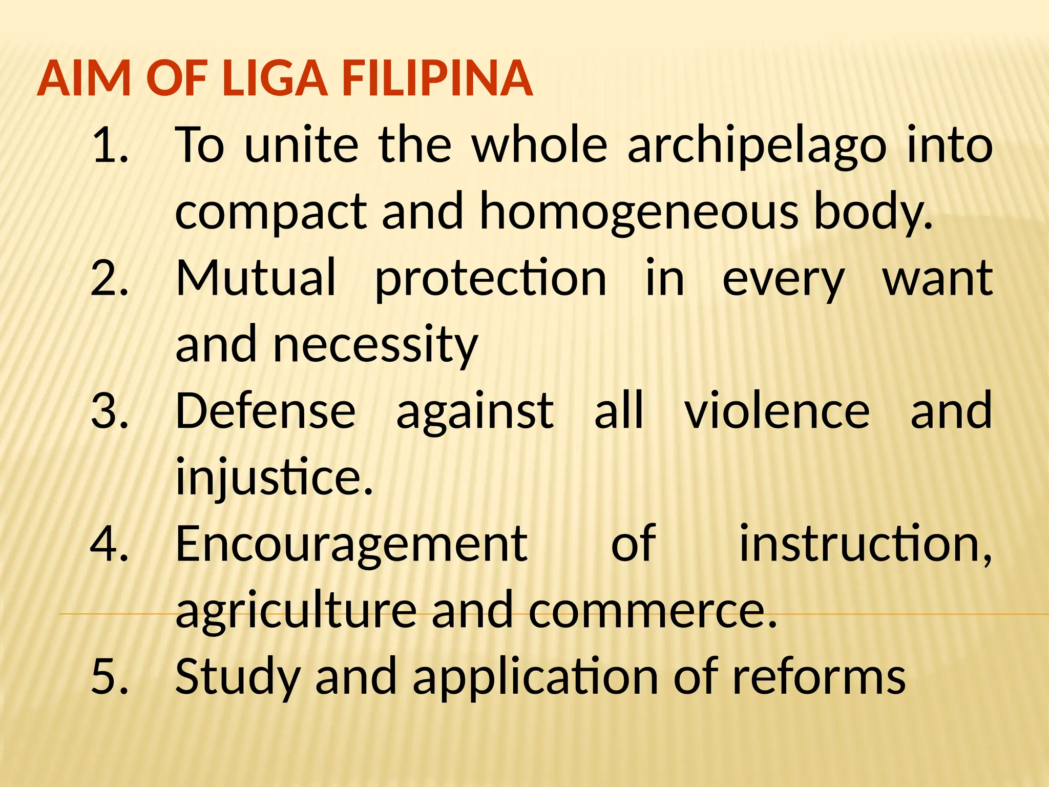 AIM OF LIGA FILIPINA
1. To unite the whole archipelago into
compact and homogeneous body.
2. Mutual protection in every want
and necessity
3. Defense against all violence and
injustice.
4. Encouragement of instruction,
agriculture and commerce.
5. Study and application of reforms
 