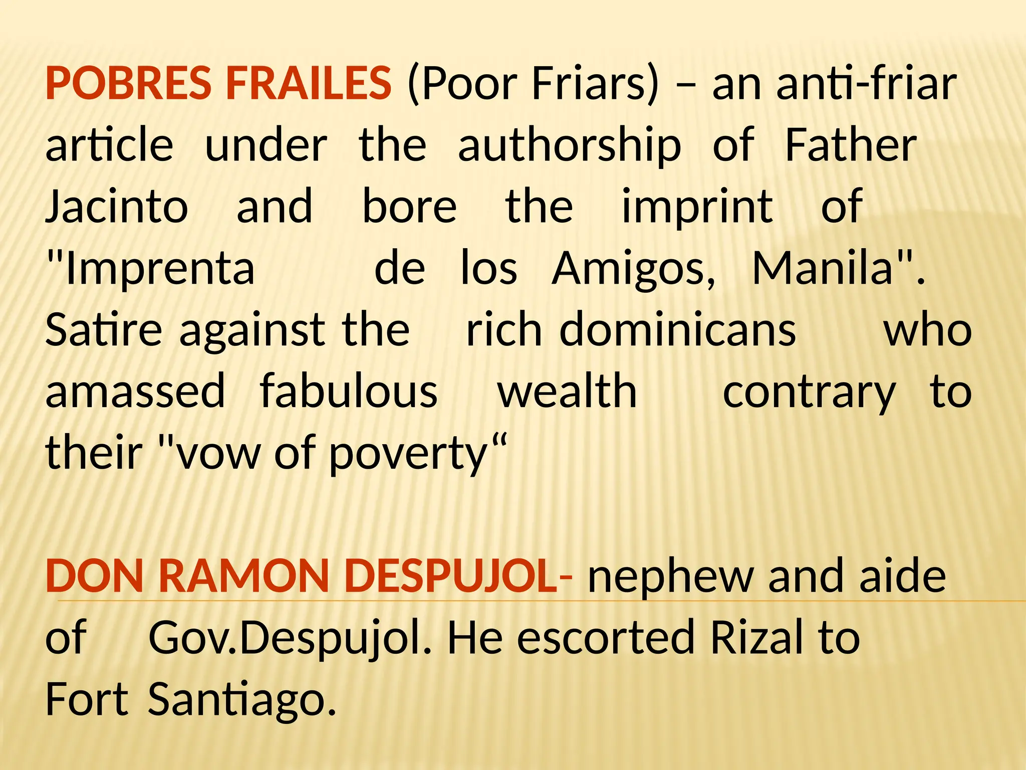 POBRES FRAILES (Poor Friars) – an anti-friar
article under the authorship of Father
Jacinto and bore the imprint of
"Imprenta de los Amigos, Manila".
Satire against the rich dominicans who
amassed fabulous wealth contrary to
their "vow of poverty“
DON RAMON DESPUJOL- nephew and aide
of Gov.Despujol. He escorted Rizal to
Fort Santiago.
 