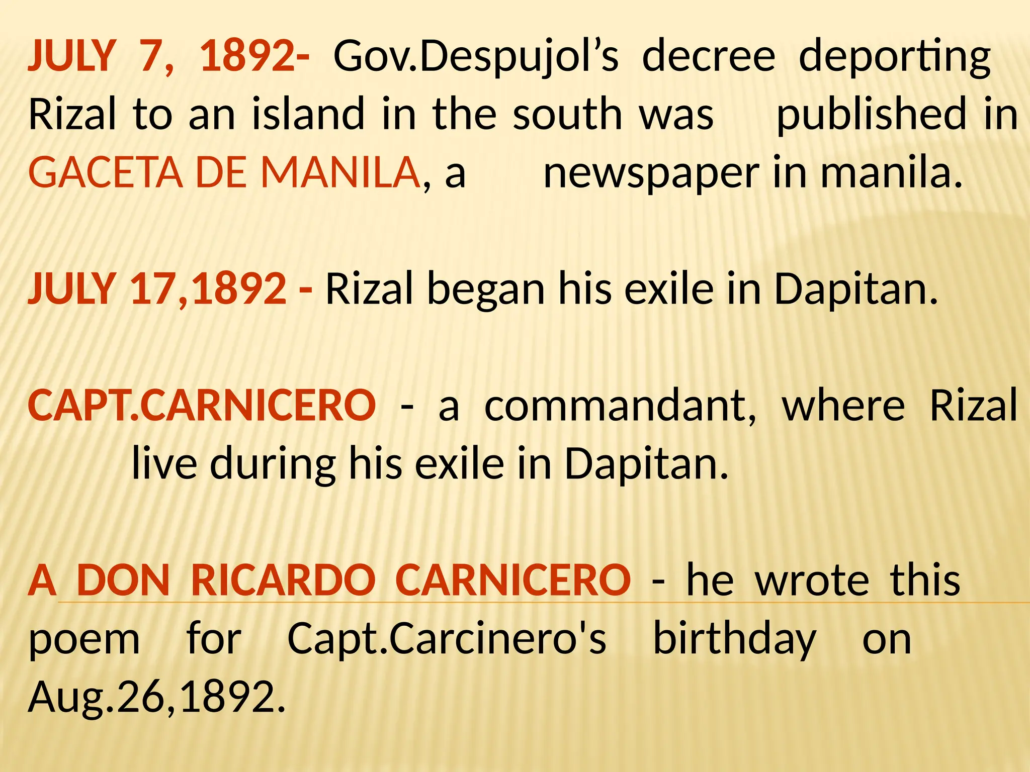 JULY 7, 1892- Gov.Despujol’s decree deporting
Rizal to an island in the south was published in
GACETA DE MANILA, a newspaper in manila.
JULY 17,1892 - Rizal began his exile in Dapitan.
CAPT.CARNICERO - a commandant, where Rizal
live during his exile in Dapitan.
A DON RICARDO CARNICERO - he wrote this
poem for Capt.Carcinero's birthday on
Aug.26,1892.
 