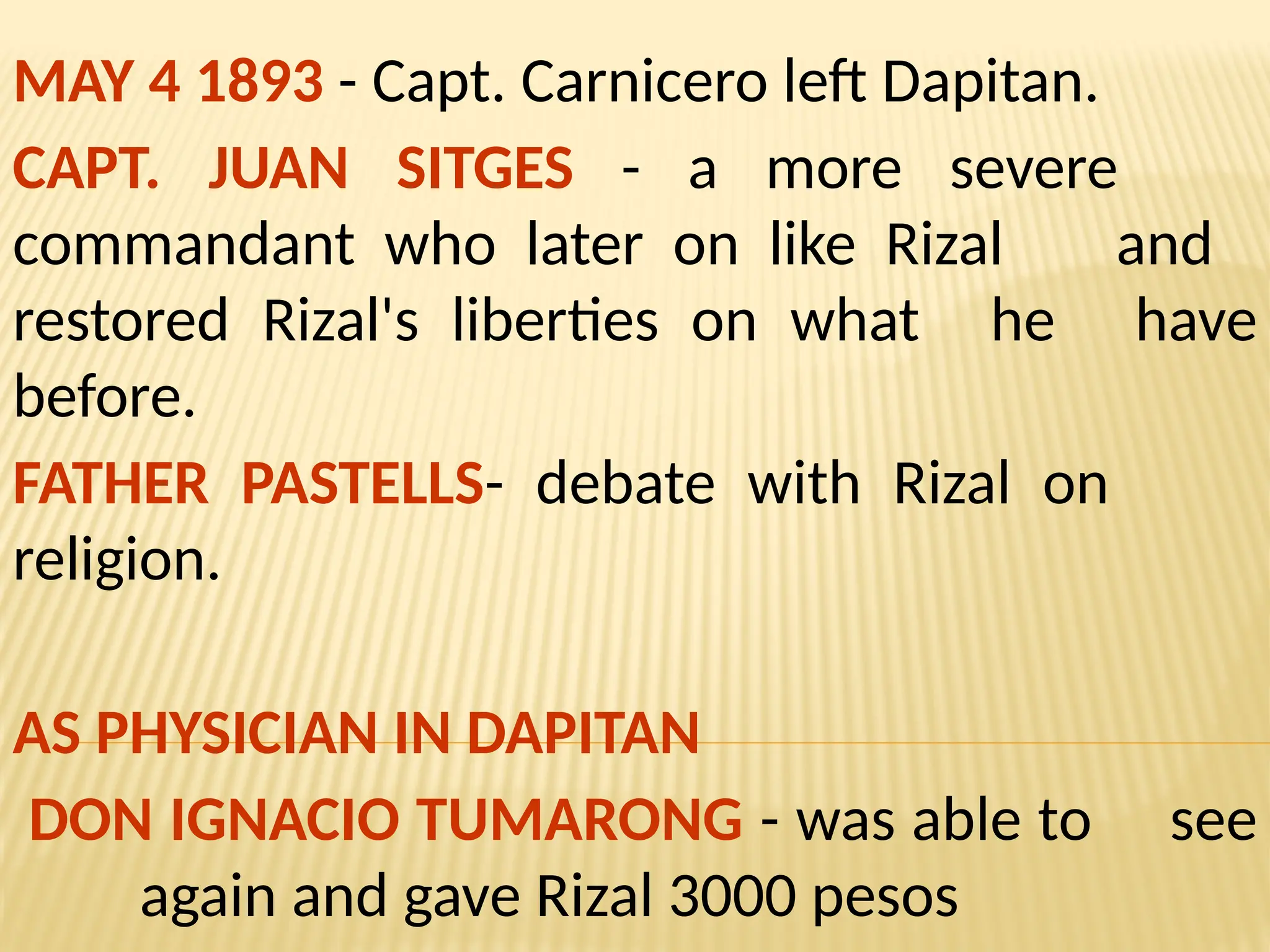 MAY 4 1893 - Capt. Carnicero left Dapitan.
CAPT. JUAN SITGES - a more severe
commandant who later on like Rizal and
restored Rizal's liberties on what he have
before.
FATHER PASTELLS- debate with Rizal on
religion.
AS PHYSICIAN IN DAPITAN
DON IGNACIO TUMARONG - was able to see
again and gave Rizal 3000 pesos
 