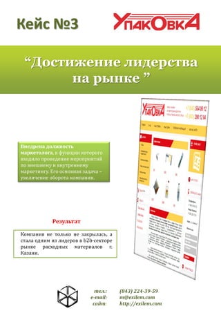 Кейс №3
“Достижение лидерства
на рынке ”

Внедрена должность
маркетолога, в функции которого
входило проведение мероприятий
по внешнему и внутреннему
маркетингу. Его основная задача –
увеличение оборота компании.

Результат
Компания не только не закрылась, а
стала одним из лидеров в b2b-секторе
рынке расходных материалов г.
Казани.

тел.:
e-mail:
сайт:

(843) 224-39-59
m@exilem.com
http://exilem.com

 