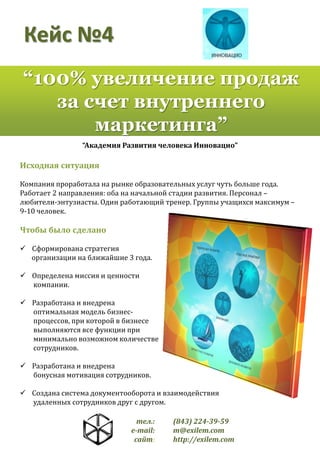 Кейс №4
“100% увеличение продаж
за счет внутреннего
маркетинга”
“Академия Развития человека Инновацио”

Исходная ситуация
Компания проработала на рынке образовательных услуг чуть больше года.
Работает 2 направления: оба на начальной стадии развития. Персонал –
любители-энтузиасты. Один работающий тренер. Группы учащихся максимум –
9-10 человек.

Чтобы было сделано
 Сформирована стратегия
организации на ближайшие 3 года.
 Определена миссия и ценности
компании.

 Разработана и внедрена
оптимальная модель бизнеспроцессов, при которой в бизнесе
выполняются все функции при
минимально возможном количестве
сотрудников.
 Разработана и внедрена
бонусная мотивация сотрудников.
 Создана система документооборота и взаимодействия
удаленных сотрудников друг с другом.
тел.:
e-mail:
сайт:

(843) 224-39-59
m@exilem.com
http://exilem.com

 