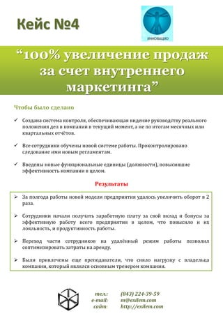 Кейс №4
“100% увеличение продаж
за счет внутреннего
маркетинга”
Чтобы было сделано
 Создана система контроля, обеспечивающая видение руководству реального
положения дел в компании в текущий момент, а не по итогам месячных или
квартальных отчётов.
 Все сотрудники обучены новой системе работы. Проконтролировано
следование ими новым регламентам.
 Введены новые функциональные единицы (должности), повысившие
эффективность компании в целом.

Результаты
 За полгода работы новой модели предприятия удалось увеличить оборот в 2
раза.
 Сотрудники начали получать заработную плату за свой вклад и бонусы за
эффективную работу всего предприятия в целом, что повысило и их
лояльность, и продуктивность работы.
 Переход части сотрудников на удалённый режим работы позволил
соптимизировать затраты на аренду.
 Были привлечены еще преподаватели, что сняло нагрузку с владельца
компании, который являлся основным тренером компании.

тел.:
e-mail:
сайт:

(843) 224-39-59
m@exilem.com
http://exilem.com

 