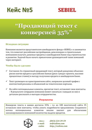 SEBIEL

Кейс №5

“Продающий текст с
конверсией 35%”
Исходная ситуация
Компания является представителем швейцарского фонда «SEBIEL» и занимается
тем, что помогает российским застройщикам, девелоперам и строительным
компаниям получать дешевые кредиты в швейцарском банке под строительство
и развитие. Задачей было начать привлечение руководителей таких компаний
через интернет.

Чтобы было сделано
 Составлен 2х-страничный продающий текст, который доходчиво объяснил
риски взятия кредита в российских банках (риск «увода» проекта, высокие
процентные ставки) и выгоду получения кредита в швейцарском банке.
 Текст размещен на одностраничном сайте, направлен целевой трафик с
контекстной рекламы и объявлений на тематических порталах.
 На сайте потенциальные клиенты, прочитав текст, оставляют свои контакты.
– В результате сотрудник компании может связаться с каждым из них и
детально рассказать о выгодах сотрудничества.

Результаты
Конверсия текста в заявки достигла 35% – т.е. из 100 посетителей сайта 35
оставляли свои контакты, чтобы узнать подробности предложения. Созданного
потока потенциальных клиентов вполне хватает для обеспечения
запланированного компанией количества выдачи кредитов.

тел.:
e-mail:
сайт:

(843) 224-39-59
m@exilem.com
http://exilem.com

 