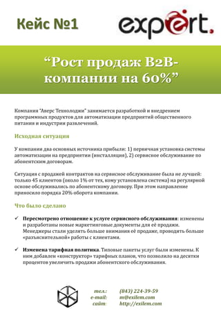 Кейс №1
“Рост продаж B2Bкомпании на 60%”
Компания “Аверс Технолоджи” занимается разработкой и внедрением
программных продуктов для автоматизации предприятий общественного
питания и индустрии развлечений.

Исходная ситуация
У компании два основных источника прибыли: 1) первичная установка системы
автоматизации на предприятии (инсталляция), 2) сервисное обслуживание по
абонентским договорам.
Ситуация с продажей контрактов на сервисное обслуживание была не лучшей:
только 45 клиентов (около 1% от тех, кому установлена система) на регулярной
основе обслуживались по абонентскому договору. При этом направление
приносило порядка 20% оборота компании.

Что было сделано
 Пересмотрено отношение к услуге сервисного обслуживания: изменены
и разработаны новые маркетинговые документы для её продажи.
Менеджеры стали уделять больше внимания её продаже, проводить больше
«разъяснительной» работы с клиентами.
 Изменена тарифная политика. Типовые пакеты услуг были изменены. К
ним добавлен «конструктор» тарифных планов, что позволило на десятки
процентов увеличить продажи абонентского обслуживания.

тел.:
e-mail:
сайт:

(843) 224-39-59
m@exilem.com
http://exilem.com

 