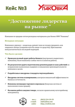Кейс №3
“Достижение лидерства
на рынке ”
Компания по продаже оптом расходных материалов для бизнес ООО “Упаковка”

Исходная ситуация
Компания в кризисе – владельцы думают пока не поздно продавать или
закрывать бизнес (сохранив хотя бы какие-то средства). Приглашение
консультантов было последней надеждой.

Что было сделано
 Проведен полный аудит работы бизнеса (внутреннего маркетинга
компании). Были выявлены слабые места в аспектах работы.
 По результатам аудита подготовлены рекомендации и план действий по
исправлению выявленных издержек и повышению производительности
компании в целом.
 Разработаны и внедрены стандарты мерчандайзинга.
 Внедрены система планирования, контроля показателей эффективности
бизнеса и отчетности.
 Изменена мотивация торгового персонала (бонусная система от
выполнения плана продаж).
 Налажена работа закупок товара, согласно правильному категорийному
менеджменту

тел.:
e-mail:
сайт:

(843) 224-39-59
m@exilem.com
http://exilem.com

 