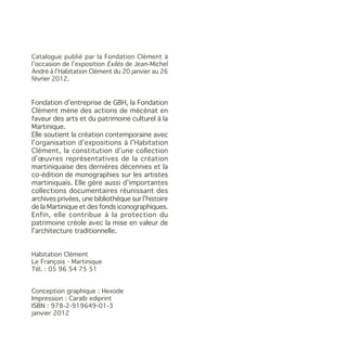 Catalogue publié par la Fondation Clément à
l’occasion de l’exposition Exilés de Jean-Michel
André à l’Habitation Clément du 20 janvier au 26
février 2012.


Fondation d’entreprise de GBH, la Fondation
Clément mène des actions de mécénat en
faveur des arts et du patrimoine culturel à la
Martinique.
Elle soutient la création contemporaine avec
l’organisation d’expositions à l’Habitation
Clément, la constitution d’une collection
d’œuvres représentatives de la création
martiniquaise des dernières décennies et la
co-édition de monographies sur les artistes
martiniquais. Elle gère aussi d’importantes
collections documentaires réunissant des
archives privées, une bibliothèque sur l’histoire
de la Martinique et des fonds iconographiques.
Enfin, elle contribue à la protection du
patrimoine créole avec la mise en valeur de
l’architecture traditionnelle.


Habitation Clément
Le François - Martinique
Tél. : 05 96 54 75 51


Conception graphique : Hexode
Impression : Caraïb ediprint
ISBN : 978-2-919649-01-3
janvier 2012
 