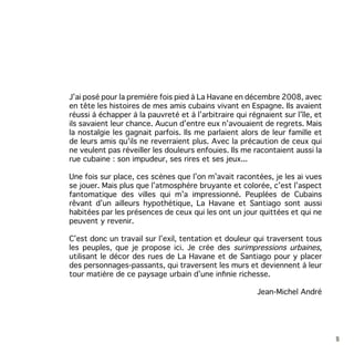 J’ai posé pour la première fois pied à La Havane en décembre 2008, avec
en tête les histoires de mes amis cubains vivant en Espagne. Ils avaient
réussi à échapper à la pauvreté et à l’arbitraire qui régnaient sur l’île, et
ils savaient leur chance. Aucun d’entre eux n’avouaient de regrets. Mais
la nostalgie les gagnait parfois. Ils me parlaient alors de leur famille et
de leurs amis qu’ils ne reverraient plus. Avec la précaution de ceux qui
ne veulent pas réveiller les douleurs enfouies. Ils me racontaient aussi la
rue cubaine : son impudeur, ses rires et ses jeux...

Une fois sur place, ces scènes que l’on m’avait racontées, je les ai vues
se jouer. Mais plus que l’atmosphère bruyante et colorée, c’est l’aspect
fantomatique des villes qui m’a impressionné. Peuplées de Cubains
rêvant d’un ailleurs hypothétique, La Havane et Santiago sont aussi
habitées par les présences de ceux qui les ont un jour quittées et qui ne
peuvent y revenir.

C’est donc un travail sur l’exil, tentation et douleur qui traversent tous
les peuples, que je propose ici. Je crée des surimpressions urbaines,
utilisant le décor des rues de La Havane et de Santiago pour y placer
des personnages-passants, qui traversent les murs et deviennent à leur
tour matière de ce paysage urbain d’une infinie richesse.

                                                         Jean-Michel André




                                                                                5
 