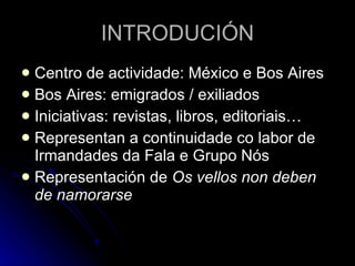 INTRODUCIÓN Centro de actividade: México e Bos Aires Bos Aires: emigrados / exiliados Iniciativas: revistas, libros, editoriais… Representan a continuidade co labor de Irmandades da Fala e Grupo Nós Representación de  Os vellos non deben de namorarse 