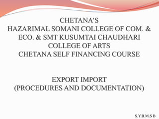 CHETANA’S
HAZARIMAL SOMANI COLLEGE OF COM. &
ECO. & SMT KUSUMTAI CHAUDHARI
COLLEGE OF ARTS
CHETANA SELF FINANCING COURSE
EXPORT IMPORT
(PROCEDURES AND DOCUMENTATION)
S.Y.B.M.S B
 