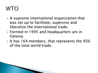  A supreme international organization that
was set up to facilitate, supervise and
liberalize the international trade.
 Formed in 1995 and headquarters are in
Geneva.
 It has 164 members, that represents the 95%
of the total world trade.
 