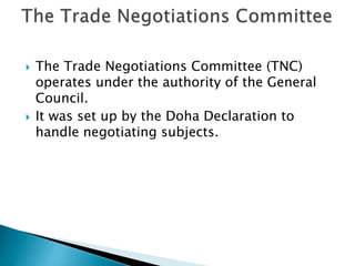  The Trade Negotiations Committee (TNC)
operates under the authority of the General
Council.
 It was set up by the Doha Declaration to
handle negotiating subjects.
 
