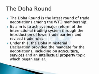  The Doha Round is the latest round of trade
negotiations among the WTO membership.
 Its aim is to achieve major reform of the
international trading system through the
introduction of lower trade barriers and
revised trade rules.
 Under this, the Doha Ministerial
Declaration provided the mandate for the
negotiations, including on agriculture,
services and an intellectual property topic,
which began earlier.
 