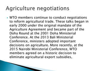  WTO members continue to conduct negotiations
to reform agricultural trade. These talks began in
early 2000 under the original mandate of the
Agriculture Agreement and became part of the
Doha Round at the 2001 Doha Ministerial
Conference. At the 2013 Bali Ministerial
Conference, ministers adopted important
decisions on agriculture. More recently, at the
2015 Nairobi Ministerial Conference, WTO
members agreed on a historic decision to
eliminate agricultural export subsidies,
 