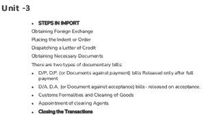 Unit -3
● STEPS IN IMPORT
Obtaining Foreign Exchange
Placing the Indent or Order
Dispatching a Letter of Credit
Obtaining Necessary Documents
There are two types of documentary bills:
● D/P, D.P. (or Documents against payment) bills Released only after full
payment
● D/A, D.A. (or Document against acceptance) bills- released on acceptance.
● Customs Formalities and Clearing of Goods
● Appointment of clearing Agents
● Closing the Transactions
 