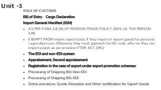Unit -3
ROLE OF CUSTOMS
Bill of Entry – Cargo Declaration
Import General Manifest (IGM)
● AS PER PARA 2.8 (III) OF FOREIGN TRADE POLICY 2009-14, THE PERSON
ARE
● EXEMPT FROM import export code, if they import or export goods for personal
/ agriculture use. Otherwise they must approach for IEC code, after iec they can
import export as per provision FTDR ACT,1992
● The EDI and non-EDI system
● Appraisement, Second appraisement
● Registration in the case of export under export promotion schemes:
● Processing of Shipping Bill-Non-EDI
● Processing of Shipping Bill-EDI
● Octroi procedure, Quota Allocation and Other certification for Export Goods
 