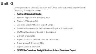Unit -3
Octroi procedure, Quota Allocation and Other certification for Export Goods,
Obtaining Foreign Exchange
● Arrival of Goods at Docks
● System Appraisal of Shipping Bills
● Status of Shipping Bill
● Customs Examination of Export Cargo
● Variation Between the Declaration & Physical Examination
● Stuffing / Loading of Goods in Containers
● Drawal of Samples
● Export of Goods Under Claim for Drawback
● Generation of Shipping Bills
● Export General Manifest
● CFS/ICSs-Container Freight Stations, Inland Container Depot
 