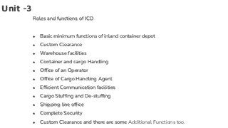 Unit -3
Roles and functions of ICD
● Basic minimum functions of inland container depot
● Custom Clearance
● Warehouse facilities
● Container and cargo Handling
● Office of an Operator
● Office of Cargo Handling Agent
● Efficient Communication facilities
● Cargo Stuffing and De-stuffing
● Shipping line office
● Complete Security
● Custom Clearance and there are some Additional Functions too.
 