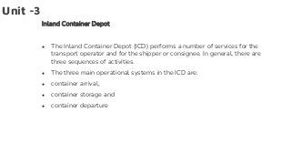 Unit -3
Inland Container Depot
● The Inland Container Depot (ICD) performs a number of services for the
transport operator and for the shipper or consignee. In general, there are
three sequences of activities.
● The three main operational systems in the ICD are:
● container arrival,
● container storage and
● container departure
 