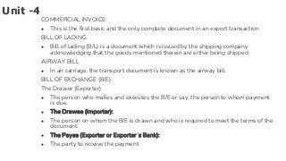 Unit -4
COMMERCIAL INVOICE:
● This is the first basic and the only complete document in an export transaction
BILL OF LADING
● Bill of lading (B/L) is a document which is issued by the shipping company
acknowledging that the goods mentioned therein are either being shipped
AIRWAY BILL
● In air carriage, the transport document is known as the airway bill
BILL OF EXCHANGE (B/E)
The Drawer (Exporter)
● The person who makes and executes the B/E or say, the person to whom payment
is due.
● The Drawee (Importer):
● The person on whom the B/E is drawn and who is required to meet the terms of the
document.
● The Payee (Exporter or Exporter’s Bank):
● The party to receive the payment
 