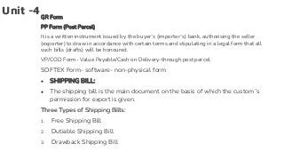 Unit -4GR Form
PP Form (Post Parcel)
It is a written instrument issued by the buyer’s (importer’s) bank, authorising the seller
(exporter) to draw in accordance with certain terms and stipulating in a legal form that all
such bills (drafts) will be honoured.
VP/COD Form- Value Payable/Cash on Delivery-through post parcel
SOFTEX Form- software- non-physical form
● SHIPPING BILL:
● The shipping bill is the main document on the basis of which the custom’s
permission for export is given.
Three Types of Shipping Bills:
1. Free Shipping Bill
2. Dutiable Shipping Bill
3. Drawback Shipping Bill
 