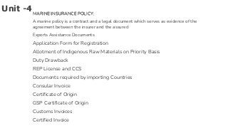 Unit -4MARINE INSURANCE POLICY:
A marine policy is a contract and a legal document which serves as evidence of the
agreement between the insurer and the assured
Exports Assistance Documents
Application Form for Registration
Allotment of Indigenous Raw Materials on Priority Basis
Duty Drawback
REP License and CCS
Documents required by importing Countries
Consular Invoice
Certificate of Origin
GSP Certificate of Origin
Customs Invoices
Certified Invoice
 